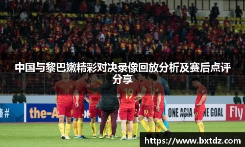 中国与黎巴嫩精彩对决录像回放分析及赛后点评分享