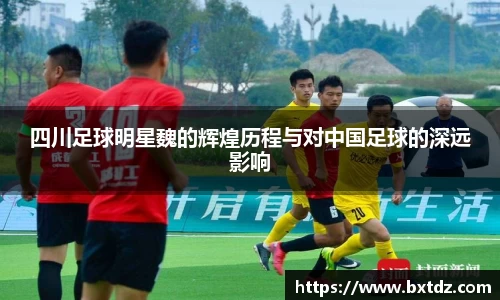 四川足球明星魏的辉煌历程与对中国足球的深远影响